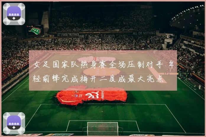 女足国家队热身赛全场压制对手 年轻前锋完成梅开二度成最大亮点