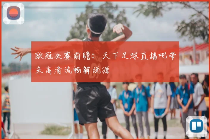 欧冠决赛前瞻：天下足球直播吧带来高清流畅解说源
