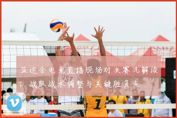 亚运会电竞直播现场对决赛况解读：战队战术调整与关键胜负点