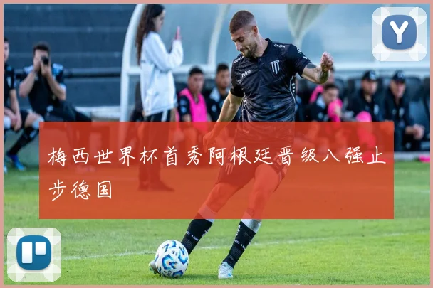 梅西世界杯首秀阿根廷晋级八强止步德国