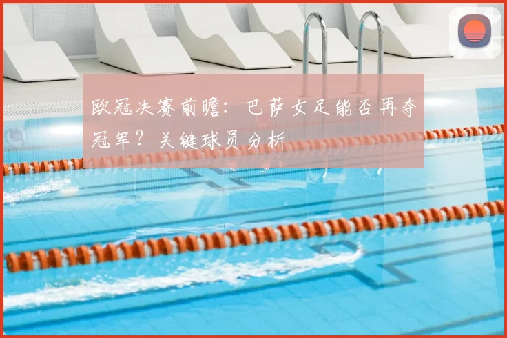 欧冠决赛前瞻：巴萨女足能否再夺冠军？关键球员分析