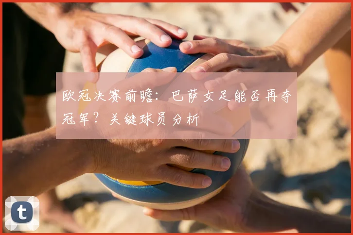 欧冠决赛前瞻：巴萨女足能否再夺冠军？关键球员分析