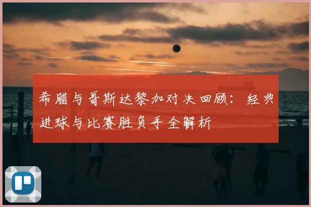 希腊与哥斯达黎加对决回顾：经典进球与比赛胜负手全解析