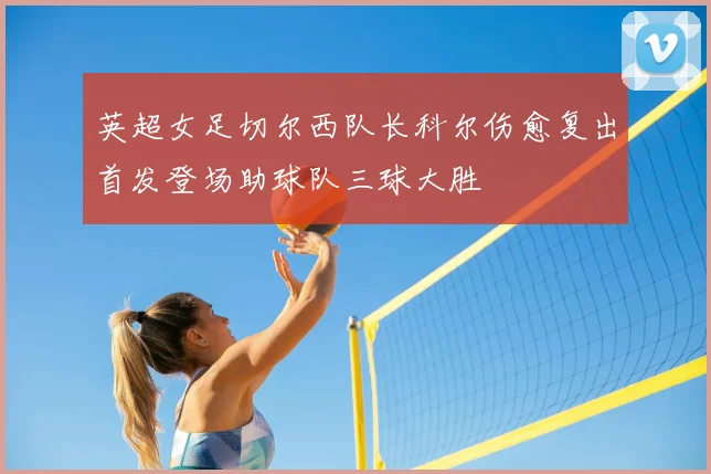 英超女足切尔西队长科尔伤愈复出首发登场助球队三球大胜