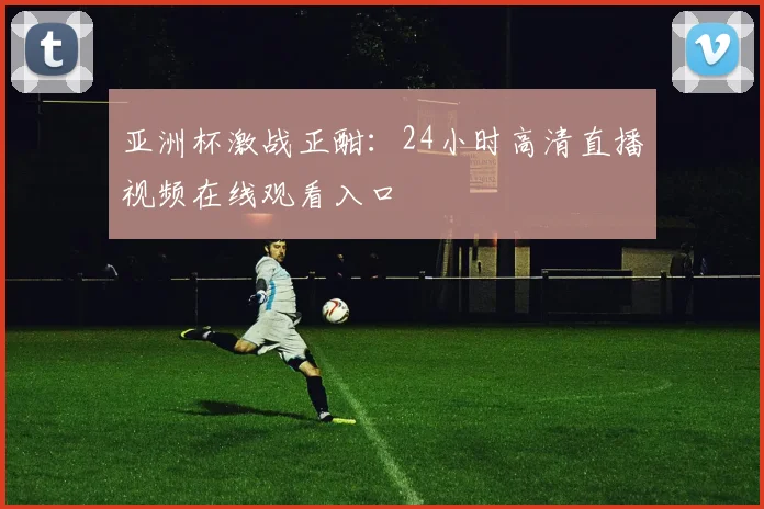 亚洲杯激战正酣：24小时高清直播视频在线观看入口