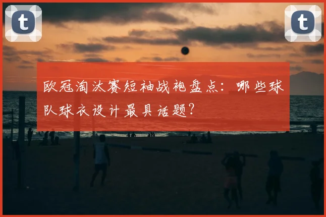 欧冠淘汰赛短袖战袍盘点：哪些球队球衣设计最具话题？