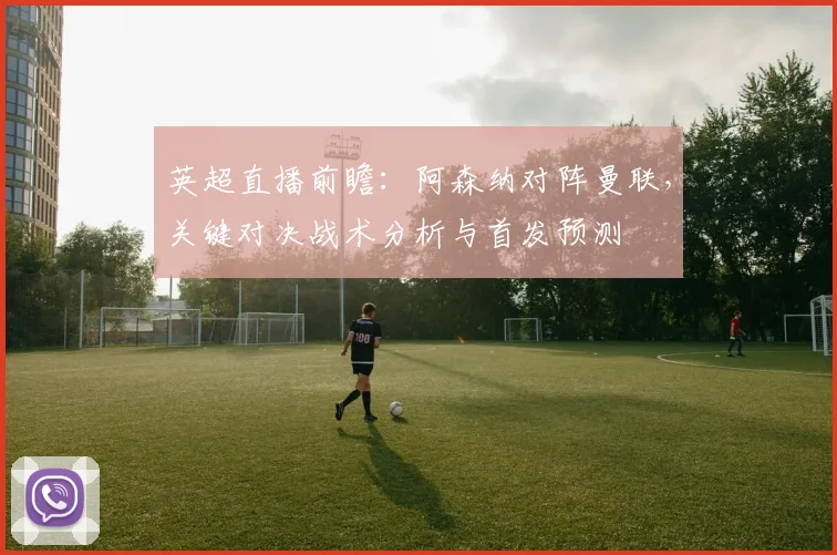 英超直播前瞻：阿森纳对阵曼联，关键对决战术分析与首发预测