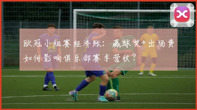 欧冠小组赛经济账：赢球奖+出场费如何影响俱乐部赛季营收？