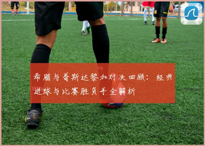 希腊与哥斯达黎加对决回顾：经典进球与比赛胜负手全解析