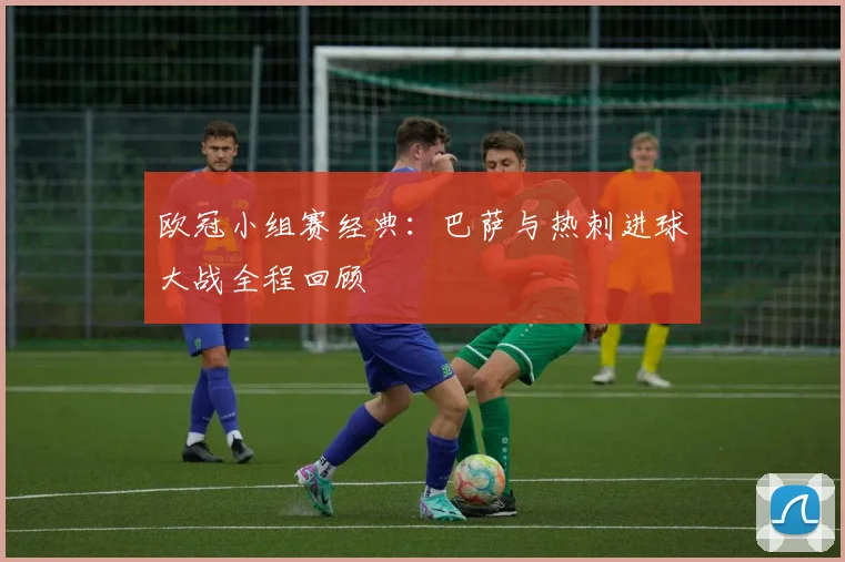 欧冠小组赛经典：巴萨与热刺进球大战全程回顾