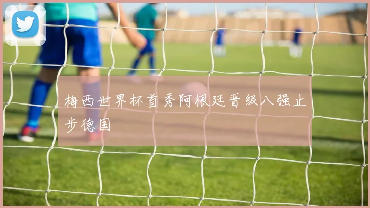 梅西世界杯首秀阿根廷晋级八强止步德国